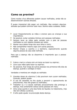 Como se previne?
Como muitos vírus diferentes podem causar resfriados, ainda não se
desenvolveram vacinas eficazes.
É quase impossível não pegar um resfriado. Mas existem algumas
atitudes que podem diminuir este risco. Dentre estes cuidados, estão:
Lavar freqüentemente as mãos e ensinar para as crianças a sua
importância;
Se possível, evitar contatos íntimos com pessoas resfriadas;
Sempre lavar as mãos após contato com a pele de pessoas
resfriadas ou com objetos tocados por estes;
Manter seus dedos longe dos seus olhos e nariz;
Não compartilhar mesmo copo com outras pessoas;
Manter limpos a cozinha e o banheiro, especialmente quando
alguma pessoa da casa está resfriada.
Para que a doença não se dissemine é importante que a pessoa
resfriada:
Cubra o nariz e a boca com um lenço ao tossir ou espirrar;
Lave suas mãos após tossir ou espirrar;
Se possível, ficar longe de outras pessoas nos primeiros três dias da
doença, quando o contágio é maior.
Verdades e mentiras em relação ao resfriado:
Grandes doses de vitamina C não previnem nem curam resfriados.
Contudo, podem ajudar
O uso de casacões no frio ajuda a prevenir o aparecimento de
pneumonias, mas não gripes ou resfriados;
Trabalhar ou ir à escola resfriado provavelmente não prolonga a
doença, mas certamente coloca outras pessoas em risco;
Uma canja quente é uma boa fonte de líquidos no tratamento, mas
não tem efeitos curativos.
O alho pode ajudar na prevenção desta doença.
 