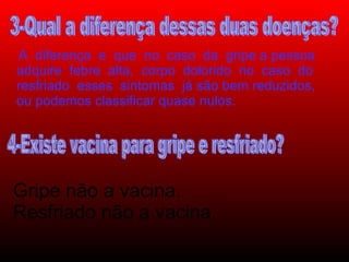 Gripe não a vacina.  Resfriado não a vacina. A  diferença  e  que  no  caso  da  gripe a pessoa adquire  febre  alta,  corpo  dolorido  no  caso  do resfriado  esses  sintomas  já são bem reduzidos, ou podemos classificar quase nulos. 3-Qual a diferença dessas duas doenças? 4-Existe vacina para gripe e resfriado? 