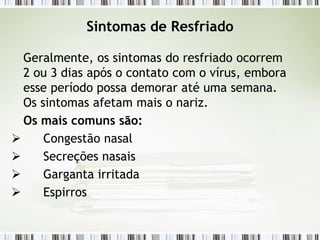 Sintomas de Resfriado
Geralmente, os sintomas do resfriado ocorrem
2 ou 3 dias após o contato com o vírus, embora
esse período possa demorar até uma semana.
Os sintomas afetam mais o nariz.
Os mais comuns são:
 Congestão nasal
 Secreções nasais
 Garganta irritada
 Espirros
 