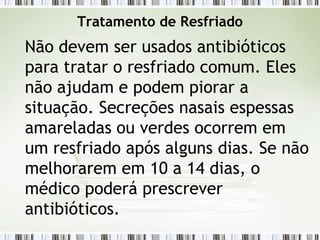 Tratamento de Resfriado
Não devem ser usados antibióticos
para tratar o resfriado comum. Eles
não ajudam e podem piorar a
situação. Secreções nasais espessas
amareladas ou verdes ocorrem em
um resfriado após alguns dias. Se não
melhorarem em 10 a 14 dias, o
médico poderá prescrever
antibióticos.
 