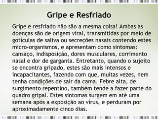 Gripe e Resfriado
Gripe e resfriado não são a mesma coisa! Ambas as
doenças são de origem viral, transmitidas por meio de
gotículas de saliva ou secreções nasais contendo estes
micro-organismos, e apresentam como sintomas:
cansaço, indisposição, dores musculares, corrimento
nasal e dor de garganta. Entretanto, quando o sujeito
se encontra gripado, estes são mais intensos e
incapacitantes, fazendo com que, muitas vezes, nem
tenha condições de sair da cama. Febre alta, de
surgimento repentino, também tende a fazer parte do
quadro gripal. Estes sintomas surgem em até uma
semana após a exposição ao vírus, e perduram por
aproximadamente cinco dias.
 