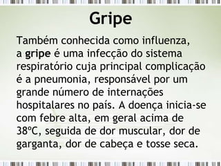 Gripe
Também conhecida como influenza,
a gripe é uma infecção do sistema
respiratório cuja principal complicação
é a pneumonia, responsável por um
grande número de internações
hospitalares no país. A doença inicia-se
com febre alta, em geral acima de
38ºC, seguida de dor muscular, dor de
garganta, dor de cabeça e tosse seca.
 