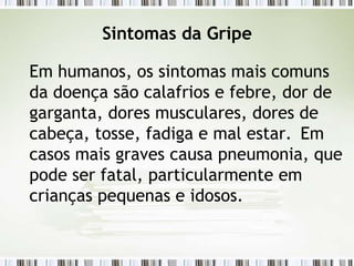 Sintomas da Gripe
Em humanos, os sintomas mais comuns
da doença são calafrios e febre, dor de
garganta, dores musculares, dores de
cabeça, tosse, fadiga e mal estar. Em
casos mais graves causa pneumonia, que
pode ser fatal, particularmente em
crianças pequenas e idosos.
 