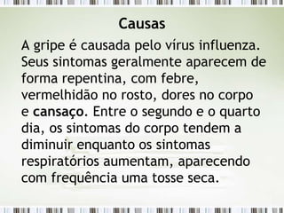 Causas
A gripe é causada pelo vírus influenza.
Seus sintomas geralmente aparecem de
forma repentina, com febre,
vermelhidão no rosto, dores no corpo
e cansaço. Entre o segundo e o quarto
dia, os sintomas do corpo tendem a
diminuir enquanto os sintomas
respiratórios aumentam, aparecendo
com frequência uma tosse seca.
 