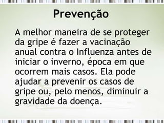 Prevenção
A melhor maneira de se proteger
da gripe é fazer a vacinação
anual contra o Influenza antes de
iniciar o inverno, época em que
ocorrem mais casos. Ela pode
ajudar a prevenir os casos de
gripe ou, pelo menos, diminuir a
gravidade da doença.
 