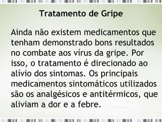 Tratamento de Gripe
Ainda não existem medicamentos que
tenham demonstrado bons resultados
no combate aos vírus da gripe. Por
isso, o tratamento é direcionado ao
alívio dos sintomas. Os principais
medicamentos sintomáticos utilizados
são os analgésicos e antitérmicos, que
aliviam a dor e a febre.
 