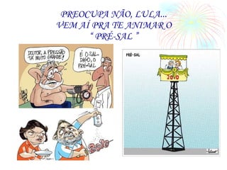 PREOCUPA NÃO, LULA... VEM AÍ PRA TE ANIMAR O “ PRÉ-SAL ” 