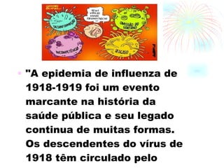 "A epidemia de influenza de 1918-1919 foi um evento marcante na história da saúde pública e seu legado continua de muitas formas. Os descendentes do vírus de 1918 têm circulado pelo mundo desde então"  