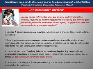 “¡PANDEMIA!” ……….falsa alarmaA partir del  11 de junio del 2009  la OMS subió aceleradamente la alerta de riesgo de la Gripe A-H1N1  a nivel de una PANDEMIA, cambiando deliberadamente algunos criterios.Antes, para que la OMS declarara una “pandemia” se requería que un virus se extendiera rápidamente por  el mundo (propagación), pero también que  el número de casos mortales estuviera muy superior a las medias estacionales (gravedad).  Ahora la OMS sólo utiliza el criterio de la PROPAGACION  y  ya no toma como  criterio la cantidad de “casos mortales” (es decir, el criterio de la GRAVEDAD), que -como vimos en el caso de la Gripe A-H1N1- está muy por debajo de la gripe normal.  De esta manera la OMS justifica las campañas masivas de control y la elaboración de millones de vacunas (que hoy deben ser RE-vendidas). Margaret Chan, Directora General de la (OMS) llegó a cifrar en ¡cinco mil millones! las dosis que deberían fabricarse para hacer frente a la gripe A. Y así fue…