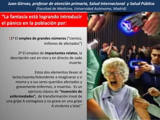 La DESINFORMACION a nivel mundial es grotesca,  con el fin de (re)vender  millones de VACUNAS contra la Gripe A.  ¡PANDEMIA !  ¡162.380  afectados !– muertos -                                    ¡           ¡PANDEMIA  TODO el mundo - ¡PANDEMIA!Frente a la desinformación, campañas fracasadas, rechazo de la población y efectos dudosos van creciendo las voces de ALERTA. Escucharemos  –nada menos- que al presidente de la Comisión de Salud de la Unión Europea: