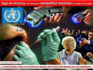 Algo de historia: Gripe Aviar - Gripe Porcina - Gripe A-H1N1” Hace unos años, cuando apareció la famosa gripe aviar… los informativos mundiales se inundaron de noticias… chorros de tinta, señales de alarma… ¡Una epidemia, la más peligrosa de todas!... ¡Una pandemia!Sólo se hablaba de la terrorífica enfermedad de los pollos.  LA GRIPE AVIAR…Y sin embargo, la gripe aviar sólo provocó la muerte de 250 personas en todo el mundo.  250 muertos durante 10 años, lo que da un promedio de 25 víctimas por año. La gripe común mata medio millón de personas cada año en el mundo.  Medio millón contra 25.