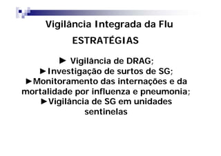 Vigilância Integrada da Flu
           ESTRATÉGIAS

        ► Vigilância de DRAG;
   ►Investigação de surtos de SG;
►Monitoramento das internações e da
mortalidade por influenza e pneumonia;
   ►Vigilância de SG em unidades
              sentinelas
 
