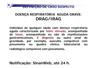 DEFINIÇÃO DE CASO SUSPEITO

   DOENÇA RESPIRATÓRIA AGUDA GRAVE:
                 DRAG/IRAG

Indivíduo de qualquer idade com doença respiratória
aguda caracterizada por febre elevada, acompanhada
de tosse, acompanhado ou não de manifestações
gastrointestinais, E dispnéia ou outro sinal de
gravidade, por exemplo, ausculta compatível com
pneumonia ou quadro clínico, laboratorial ou
radiológico compatível com pneumonia.




Notificação: SinanWeb, até 24 h.
 