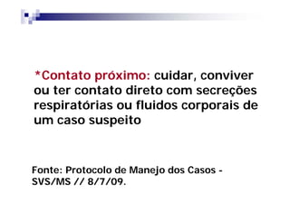 *Contato próximo: cuidar, conviver
ou ter contato direto com secreções
respiratórias ou fluidos corporais de
um caso suspeito


Fonte: Protocolo de Manejo dos Casos -
SVS/MS // 8/7/09.
 
