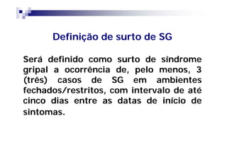 Definição de surto de SG

Será definido como surto de síndrome
gripal a ocorrência de, pelo menos, 3
(três) casos de SG em ambientes
fechados/restritos, com intervalo de até
cinco dias entre as datas de início de
sintomas.
 