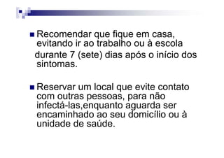 Recomendar que fique em casa,
evitando ir ao trabalho ou à escola
durante 7 (sete) dias após o início dos
sintomas.

Reservar um local que evite contato
com outras pessoas, para não
infectá-las,enquanto aguarda ser
encaminhado ao seu domicílio ou à
unidade de saúde.
 