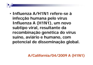 • Influenza A/H1N1 refere-se à
  infecção humana pelo vírus
  Influenza A (H1N1), um novo
  subtipo viral, resultante da
  recombinação genética do vírus
  suíno, aviário e humano, com
  potencial de disseminação global.


         A/California/04/2009 A (H1N1)
 