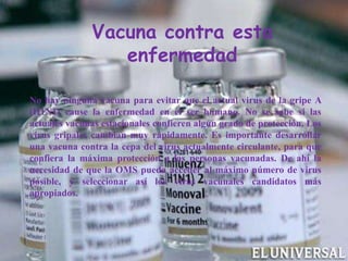 Vacuna contra esta
enfermedad
No hay ninguna vacuna para evitar que el actual virus de la gripe A
(H1N1) cause la enfermedad en el ser humano. No se sabe si las
actuales vacunas estacionales confieren algún grado de protección. Los
virus gripales cambian muy rápidamente. Es importante desarrollar
una vacuna contra la cepa del virus actualmente circulante, para que
confiera la máxima protección a las personas vacunadas. De ahí la
necesidad de que la OMS pueda acceder al máximo número de virus
posible, y seleccionar así los virus vacunales candidatos más
apropiados.
 