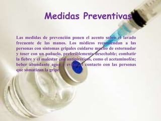 Medidas Preventivas
Las medidas de prevención ponen el acento sobre el lavado
frecuente de las manos. Los médicos recomiendan a las
personas con síntomas gripales cuidarse mucho de estornudar
y toser con un pañuelo, preferiblemente desechable; combatir
la fiebre y el malestar con antipiréticos, como el acetaminofén;
beber abundante agua y evitar el contacto con las personas
que somatizan la gripe.
 