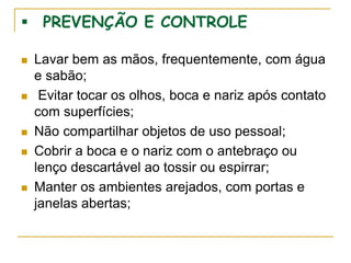  PREVENÇÃO E CONTROLE
 Lavar bem as mãos, frequentemente, com água
e sabão;
 Evitar tocar os olhos, boca e nariz após contato
com superfícies;
 Não compartilhar objetos de uso pessoal;
 Cobrir a boca e o nariz com o antebraço ou
lenço descartável ao tossir ou espirrar;
 Manter os ambientes arejados, com portas e
janelas abertas;
 