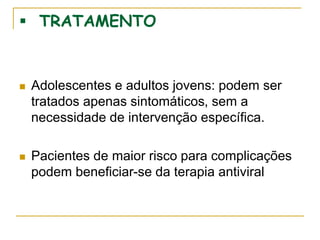  TRATAMENTO
 Adolescentes e adultos jovens: podem ser
tratados apenas sintomáticos, sem a
necessidade de intervenção específica.
 Pacientes de maior risco para complicações
podem beneficiar-se da terapia antiviral
 