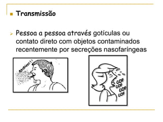 Transmissão
 Pessoa a pessoa através gotículas ou
contato direto com objetos contaminados
recentemente por secreções nasofaríngeas
 