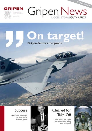 SPE
                                                                               CIA
                                                                                  L ED
                                                                                      ITIO




“                          Gripen News
                                                                                          N



  A magazine from
  Gripen International
  September 2006
                                            SUCCESS STORY: SOUTH AFRICA




                         On target!
                           Gripen delivers the goods.




      Success                                Cleared for
How Gripen is a catalyst
      for South African
                                                Take Off
      economic growth.                         South Africa’s ﬁrst Gripen
                                               has arrived and is getting
                                                       down to business.
 