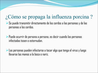 ¿Cómo se propaga la influenza porcina ? Se puede transmitir directamente de los cerdos a las personas y de las personas a los cerdos. Puede ocurrir de persona a persona, es decir cuando las personas infectadas tosen o estornudan. Las personas pueden infectarse a tocar algo que tenga el virus y luego llevarse las manos a la boca o nariz.  
