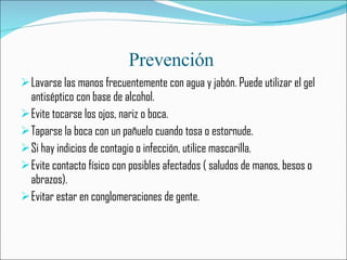 Prevención  Lavarse las manos frecuentemente con agua y jabón. Puede utilizar el gel antiséptico con base de alcohol. Evite tocarse los ojos, nariz o boca. Taparse la boca con un pañuelo cuando tosa o estornude. Si hay indicios de contagio o infección, utilice mascarilla. Evite contacto físico con posibles afectados ( saludos de manos, besos o abrazos). Evitar estar en conglomeraciones de gente.  
