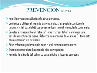 PREVENCION  (CONT.) No utilice vasos o cubiertos de otras personas. Comience a utilizar el mejunje una vez al día, si es posible con jugo de toronja y miel. Los diabéticos deben reducir la miel y mezclarla con canela. Si usted es susceptible al “stress” tome  “stress tabs” y al menos una pastilla de echinacea diaria. Refuerce su consumo de vitamina C , todo ésto para aumentar sus defensas. Si se enferma quedarse en la casa e ir al médico cuanto antes. Trate de comer dieta balanceada rica en vegetales.  Permita la entrada del sol en su casa, oficina y lugares cerrados. 