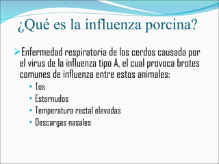 ¿Qué es la influenza porcina?  Enfermedad respiratoria de los cerdos causada por el virus de la influenza tipo A, el cual provoca brotes comunes de influenza entre estos animales:  Tos  Estornudos Temperatura rectal elevadas Descargas nasales 