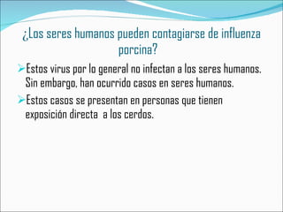 ¿ Los seres humanos pueden contagiarse de influenza porcina?   Estos virus por lo general no infectan a los seres humanos. Sin embargo, han ocurrido casos en seres humanos. Estos casos se presentan en personas que tienen exposición directa  a los cerdos.  