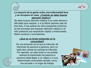 La mayoría de la gente sufre una enfermedad leve y se recupera en casa.  ¿Cuándo se debe buscar atención médica? Se debe buscar atención médica si se sufre disnea o dificultad para respirar, o si la fiebre persiste más de tres días. A los padres de niños pequeños enfermos se les aconseja que busquen atención médica si el niño presenta una respiración rápida o entrecortada, fiebre continua o convulsiones.  ¿Qué es un brote sostenido en la comunidad? Es una situación en la que la infección de transmite de persona a persona, pero no está claro dónde se contrajo la infección. Por ejemplo, en este brote no es posible rastrear la transmisión de persona a persona hasta llegar a un viajero o a una determinada comunidad cerrada, como una escuela o un lugar de trabajo. 