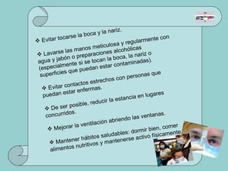 Evitar tocarse la boca y la nariz. Lavarse las manos meticulosa y regularmente con agua y jabón o preparaciones alcohólicas (especialmente si se tocan la boca, la nariz o superficies que puedan estar contaminadas). Evitar contactos estrechos con personas que puedan estar enfermas. De ser posible, reducir la estancia en lugares concurridos. Mejorar la ventilación abriendo las ventanas. Mantener hábitos saludables: dormir bien, comer alimentos nutritivos y mantenerse activo físicamente. 
