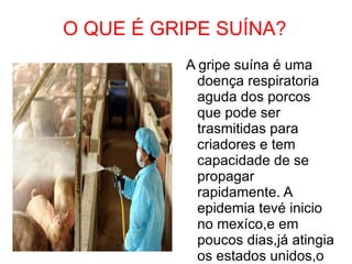 O QUE É GRIPE SUÍNA? A gripe suína é uma doença respiratoria aguda dos porcos que pode ser trasmitidas para criadores e tem capacidade de se propagar rapidamente. A epidemia tevé inicio no mexíco,e em poucos dias,já atingia os estados unidos,o canadá,a espanha e a grã-betanha. 