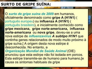 O  surto de gripe suína de 2009  em humanos, oficialmente denominado como  gripe A (H1N1)  ( português europeu ) ou  influenza A (H1N1)  ( português brasileiro ), e inicialmente conhecido como  gripe mexicana,  gripe norte-americana,   influenza norte-americana   ou  nova gripe , deveu-se a uma nova estirpe de  influenzavirus  A subtipo H1N1  que continha genes relacionados de modo muito próximo à gripe suína.[ A origem desta nova estirpe é desconhecida. No entanto, a  Organização Mundial de Saúde Animal  (OIE) anunciou que esta estirpe não foi isolada em porcos. Esta estirpe transmite-se de humano para humano,[e causa os sintomas habituais da gripe  SURTO DE GRIPE SUÍNA: 