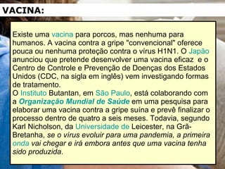 Existe uma  vacina  para porcos, mas nenhuma para humanos. A vacina contra a gripe "convencional" oferece pouca ou nenhuma proteção contra o vírus H1N1. O  Japão  anunciou que pretende desenvolver uma vacina eficaz  e o Centro de Controle e Prevenção de Doenças dos Estados Unidos (CDC, na sigla em inglês) vem investigando formas de tratamento. O  Instituto  Butantan , em  São Paulo , está colaborando com a  Organização Mundial de Saúde  em uma pesquisa para elaborar uma vacina contra a gripe suína e prevê finalizar o processo dentro de quatro a seis meses. Todavia, segundo Karl Nicholson, da  Universidade de  Leicester , na Grã-Bretanha,  se o vírus evoluir para uma pandemia, a primeira  onda  vai chegar e irá embora antes que uma vacina tenha sido produzida .  VACINA: 
