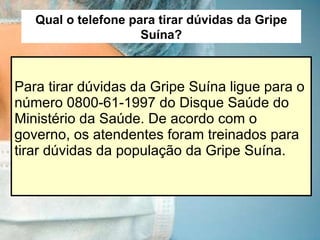 Para tirar dúvidas da Gripe Suína ligue para o número 0800-61-1997 do Disque Saúde do Ministério da Saúde. De acordo com o governo, os atendentes foram treinados para tirar dúvidas da população da Gripe Suína. Qual o telefone para tirar dúvidas da Gripe Suína? 