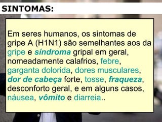 Em seres humanos, os sintomas de gripe A (H1N1) são semelhantes aos da  gripe  e  síndroma  gripal em geral, nomeadamente calafrios,  febre ,  garganta dolorida ,  dores musculares ,  dor de cabeça  forte,  tosse ,  fraqueza , desconforto geral, e em alguns casos,  náusea ,  vômito  e  diarreia .. SINTOMAS: 