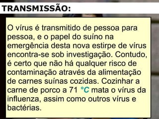 O vírus é transmitido de pessoa para pessoa, e o papel do suíno na emergência desta nova estirpe de vírus encontra-se sob investigação. Contudo, é certo que não há qualquer risco de contaminação através da alimentação de carnes suínas cozidas. Cozinhar a carne de porco a 71  °C  mata o vírus da influenza, assim como outros vírus e bactérias. TRANSMISSÃO: 