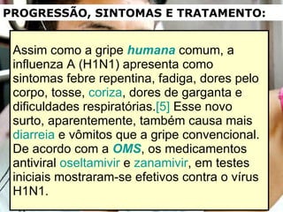 Assim como a gripe  humana  comum, a influenza A (H1N1) apresenta como sintomas febre repentina, fadiga, dores pelo corpo, tosse,  coriza , dores de garganta e dificuldades respiratórias. [5]  Esse novo surto, aparentemente, também causa mais  diarreia  e vômitos que a gripe convencional. De acordo com a  OMS , os medicamentos antiviral  oseltamivir  e  zanamivir , em testes iniciais mostraram-se efetivos contra o vírus H1N1. PROGRESSÃO, SINTOMAS E TRATAMENTO: 