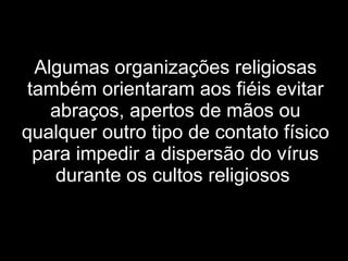 Algumas organizações religiosas também orientaram aos fiéis evitar abraços, apertos de mãos ou qualquer outro tipo de contato físico para impedir a dispersão do vírus durante os cultos religiosos   