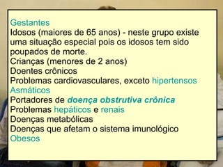Gestantes   Idosos (maiores de 65 anos) - neste grupo existe uma situação especial pois os idosos tem sido poupados de morte.  Crianças (menores de 2 anos)  Doentes crônicos  Problemas cardiovasculares, exceto  hipertensos   Asmáticos   Portadores de  doença obstrutiva crônica   Problemas  hepáticos  e  renais   Doenças metabólicas  Doenças que afetam o sistema imunológico  Obesos   