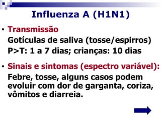 Influenza A (H1N1)
•   Transmissão
    Gotículas de saliva (tosse/espirros)
    P>T: 1 a 7 dias; crianças: 10 dias
•   Sinais e sintomas (espectro variável):
    Febre, tosse, alguns casos podem
    evoluir com dor de garganta, coriza,
    vômitos e diarreia.
 