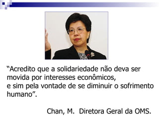 “Acredito que a solidariedade não deva ser
movida por interesses econômicos,
e sim pela vontade de se diminuir o sofrimento
humano”.

            Chan, M. Diretora Geral da OMS.
 