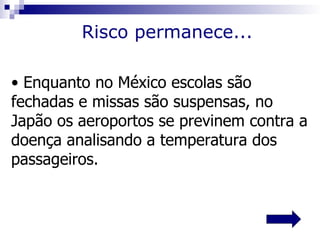 Risco permanece...

• Enquanto no México escolas são
fechadas e missas são suspensas, no
Japão os aeroportos se previnem contra a
doença analisando a temperatura dos
passageiros.
 
