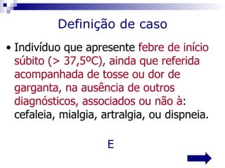Definição de caso
• Indivíduo que apresente febre de início
  súbito (> 37,5ºC), ainda que referida
  acompanhada de tosse ou dor de
  garganta, na ausência de outros
  diagnósticos, associados ou não à:
  cefaleia, mialgia, artralgia, ou dispneia.

                      E
 