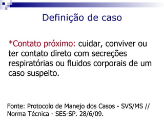 Definição de caso

*Contato próximo: cuidar, conviver ou
ter contato direto com secreções
respiratórias ou fluidos corporais de um
caso suspeito.


Fonte: Protocolo de Manejo dos Casos - SVS/MS //
Norma Técnica - SES-SP. 28/6/09.
 