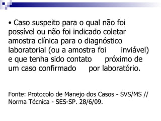 • Caso suspeito para o qual não foi
possível ou não foi indicado coletar
amostra clínica para o diagnóstico
laboratorial (ou a amostra foi     inviável)
e que tenha sido contato      próximo de
um caso confirmado       por laboratório.


Fonte: Protocolo de Manejo dos Casos - SVS/MS //
Norma Técnica - SES-SP. 28/6/09.
 