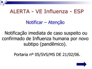 ALERTA - VE Influenza - ESP

           Notificar – Atenção

 Notificação imediata de caso suspeito ou
confirmado de Influenza humana por novo
           subtipo (pandêmico).

     Portaria nº 05/SVS/MS DE 21/02/06.
 